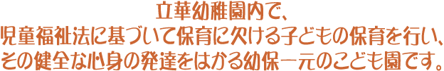 立華幼稚園内で、児童福祉法に基づいて保育に欠ける子どもの保育を行い、その健全な心身の発達をはかる幼保一元のこども園です。